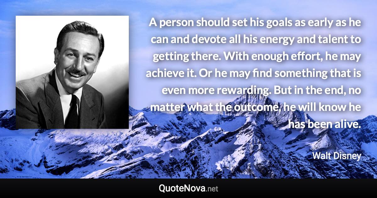 A person should set his goals as early as he can and devote all his energy and talent to getting there. With enough effort, he may achieve it. Or he may find something that is even more rewarding. But in the end, no matter what the outcome, he will know he has been alive. - Walt Disney quote