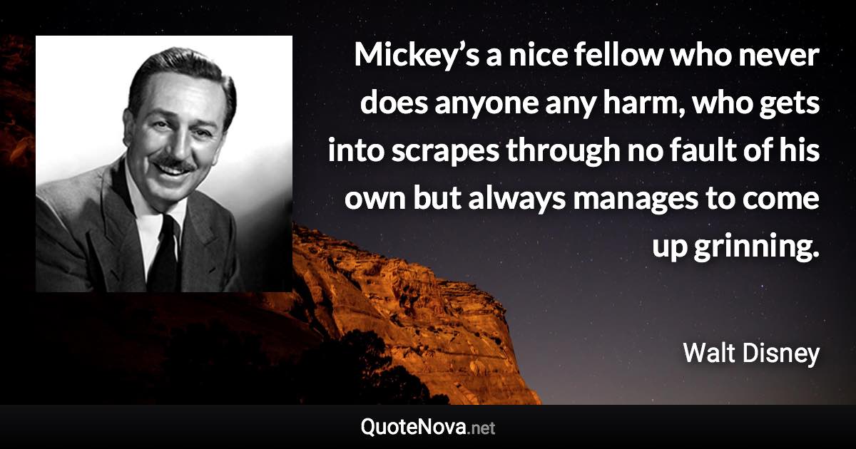 Mickey’s a nice fellow who never does anyone any harm, who gets into scrapes through no fault of his own but always manages to come up grinning. - Walt Disney quote