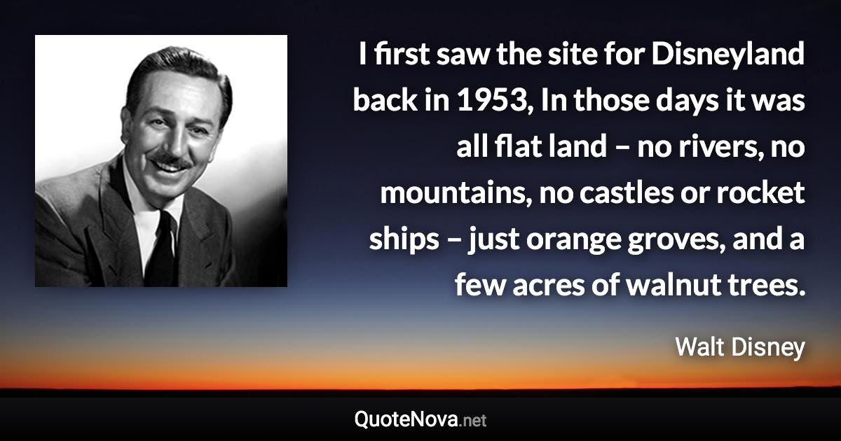 I first saw the site for Disneyland back in 1953, In those days it was all flat land – no rivers, no mountains, no castles or rocket ships – just orange groves, and a few acres of walnut trees. - Walt Disney quote