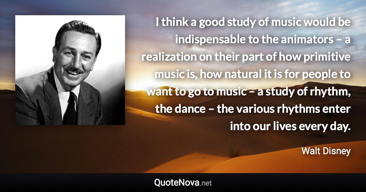 I think a good study of music would be indispensable to the animators – a realization on their part of how primitive music is, how natural it is for people to want to go to music – a study of rhythm, the dance – the various rhythms enter into our lives every day. - Walt Disney quote