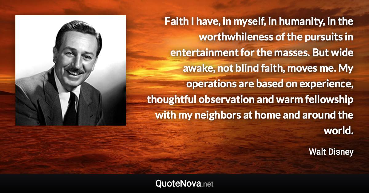 Faith I have, in myself, in humanity, in the worthwhileness of the pursuits in entertainment for the masses. But wide awake, not blind faith, moves me. My operations are based on experience, thoughtful observation and warm fellowship with my neighbors at home and around the world. - Walt Disney quote