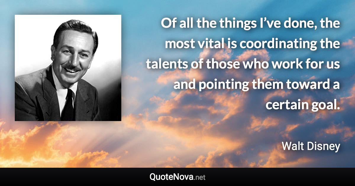 Of all the things I’ve done, the most vital is coordinating the talents of those who work for us and pointing them toward a certain goal. - Walt Disney quote