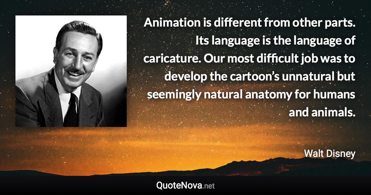 Animation is different from other parts. Its language is the language of caricature. Our most difficult job was to develop the cartoon’s unnatural but seemingly natural anatomy for humans and animals. - Walt Disney quote