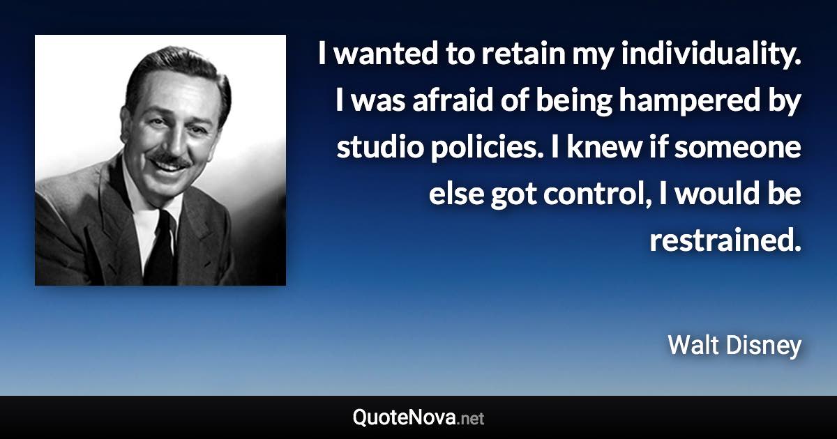 I wanted to retain my individuality. I was afraid of being hampered by studio policies. I knew if someone else got control, I would be restrained. - Walt Disney quote