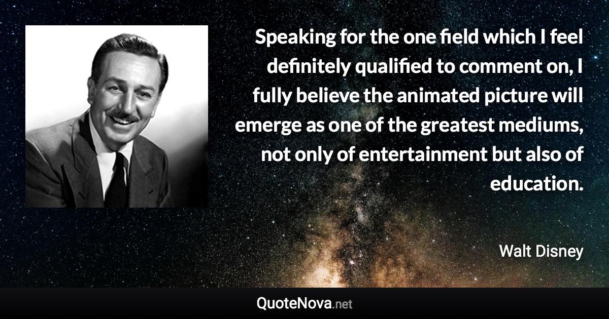 Speaking for the one field which I feel definitely qualified to comment on, I fully believe the animated picture will emerge as one of the greatest mediums, not only of entertainment but also of education. - Walt Disney quote