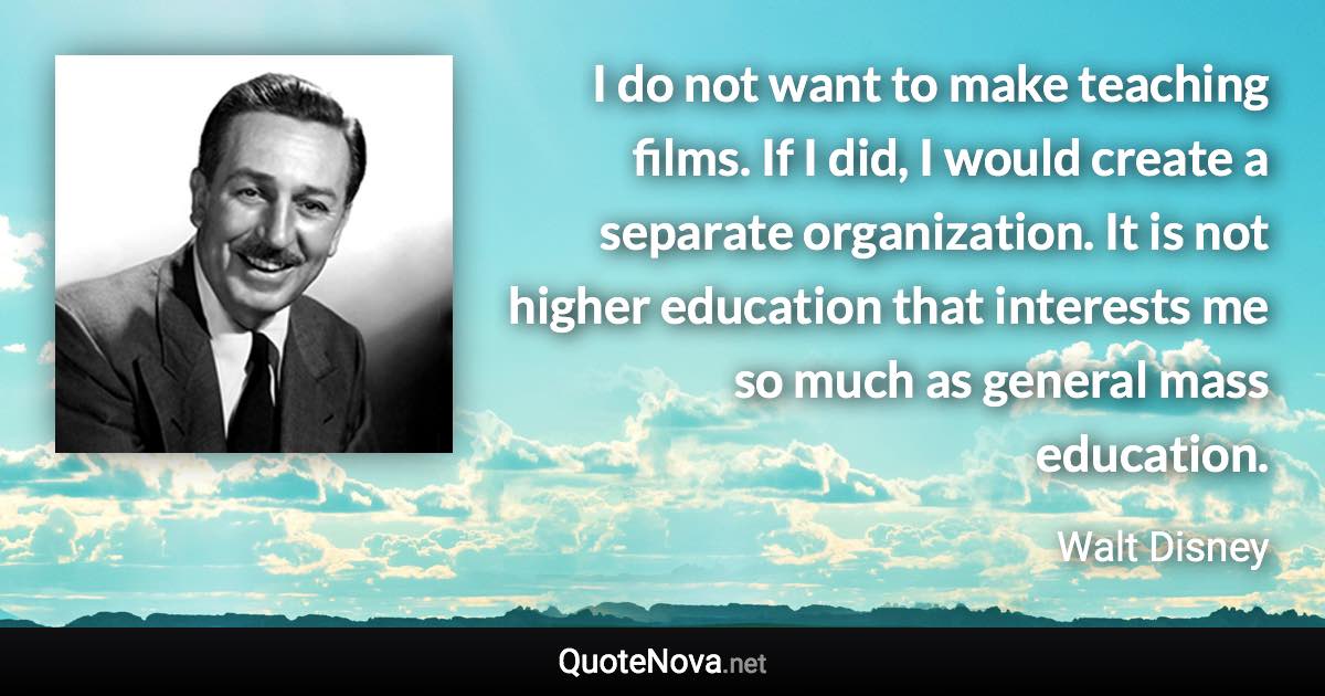 I do not want to make teaching films. If I did, I would create a separate organization. It is not higher education that interests me so much as general mass education. - Walt Disney quote