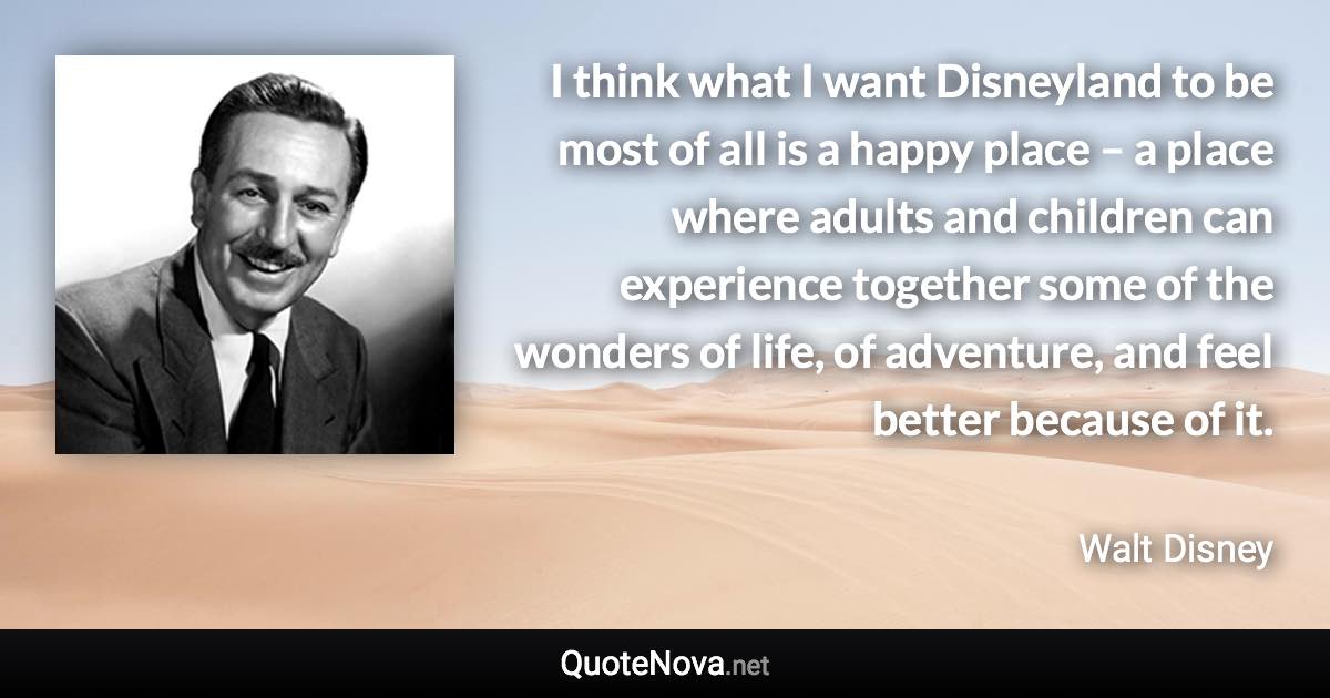 I think what I want Disneyland to be most of all is a happy place – a place where adults and children can experience together some of the wonders of life, of adventure, and feel better because of it. - Walt Disney quote