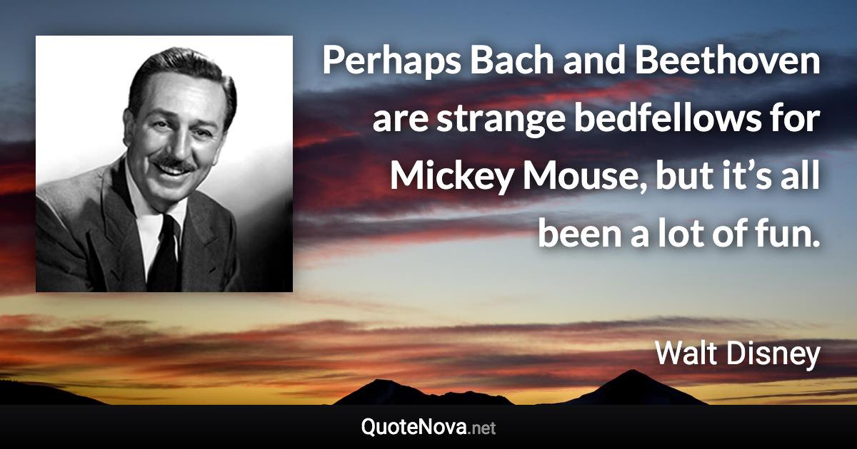 Perhaps Bach and Beethoven are strange bedfellows for Mickey Mouse, but it’s all been a lot of fun. - Walt Disney quote