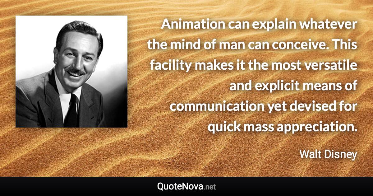 Animation can explain whatever the mind of man can conceive. This facility makes it the most versatile and explicit means of communication yet devised for quick mass appreciation. - Walt Disney quote