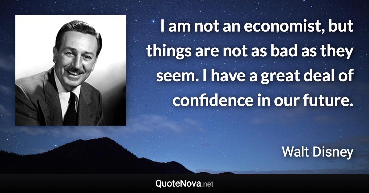 I am not an economist, but things are not as bad as they seem. I have a great deal of confidence in our future. - Walt Disney quote