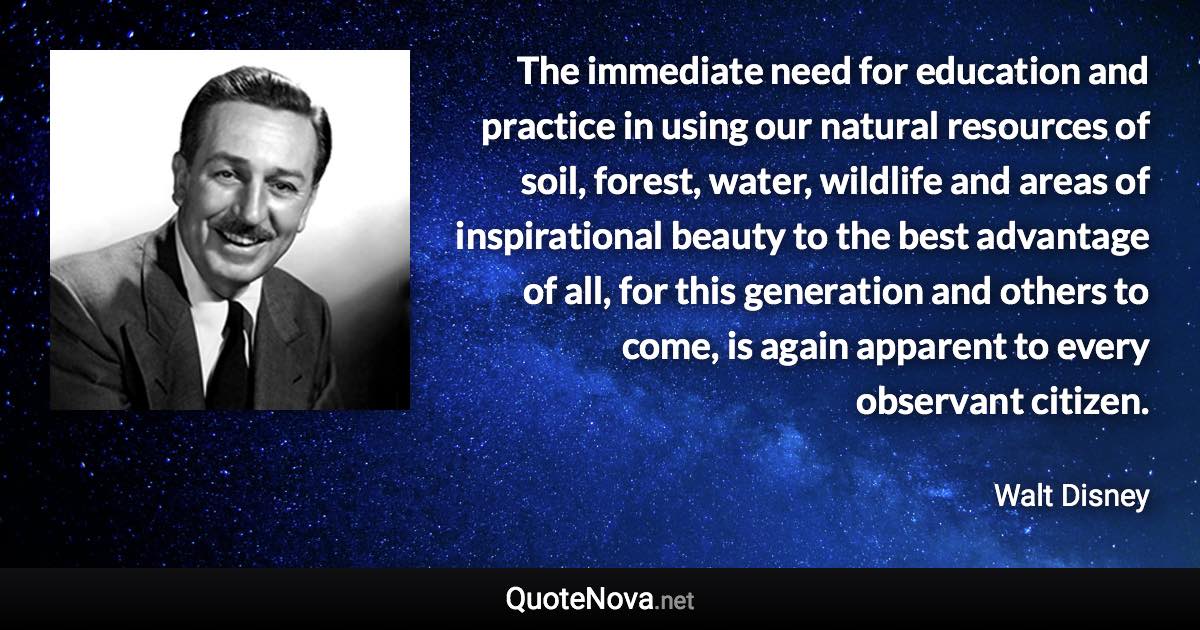 The immediate need for education and practice in using our natural resources of soil, forest, water, wildlife and areas of inspirational beauty to the best advantage of all, for this generation and others to come, is again apparent to every observant citizen. - Walt Disney quote