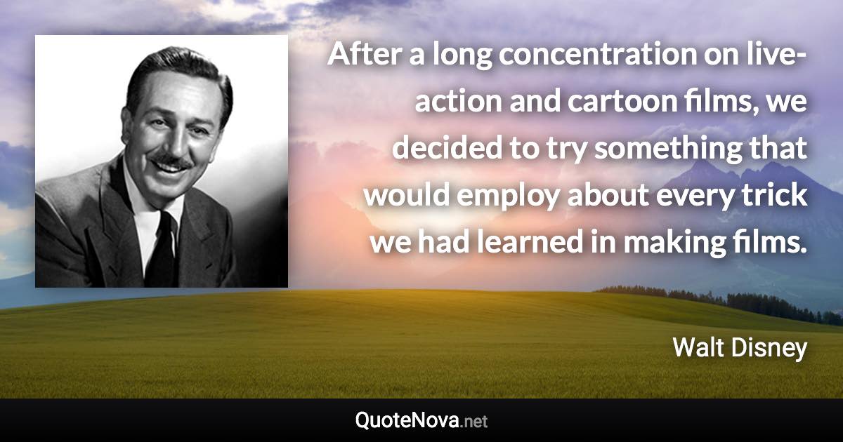 After a long concentration on live-action and cartoon films, we decided to try something that would employ about every trick we had learned in making films. - Walt Disney quote