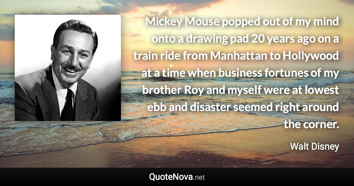 Mickey Mouse popped out of my mind onto a drawing pad 20 years ago on a train ride from Manhattan to Hollywood at a time when business fortunes of my brother Roy and myself were at lowest ebb and disaster seemed right around the corner. - Walt Disney quote