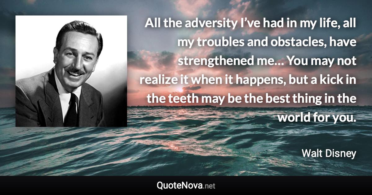 All the adversity I’ve had in my life, all my troubles and obstacles, have strengthened me… You may not realize it when it happens, but a kick in the teeth may be the best thing in the world for you. - Walt Disney quote