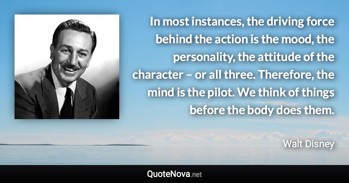 In most instances, the driving force behind the action is the mood, the personality, the attitude of the character – or all three. Therefore, the mind is the pilot. We think of things before the body does them. - Walt Disney quote