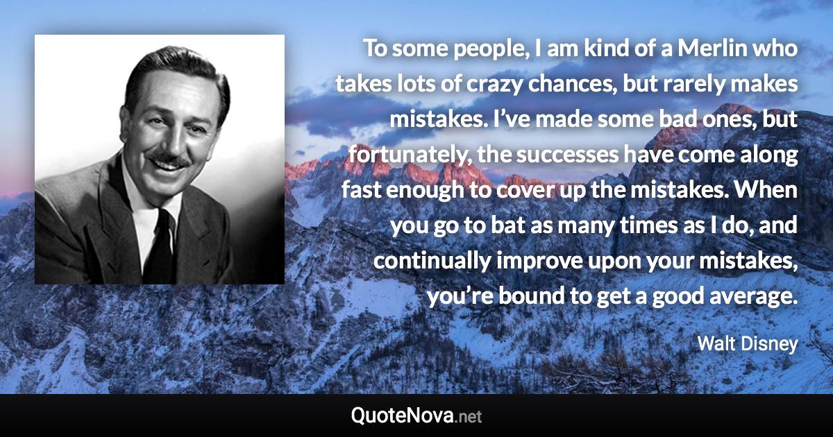 To some people, I am kind of a Merlin who takes lots of crazy chances, but rarely makes mistakes. I’ve made some bad ones, but fortunately, the successes have come along fast enough to cover up the mistakes. When you go to bat as many times as I do, and continually improve upon your mistakes, you’re bound to get a good average. - Walt Disney quote