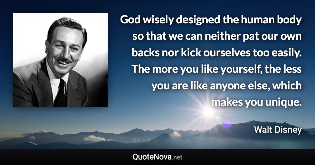 God wisely designed the human body so that we can neither pat our own backs nor kick ourselves too easily. The more you like yourself, the less you are like anyone else, which makes you unique. - Walt Disney quote