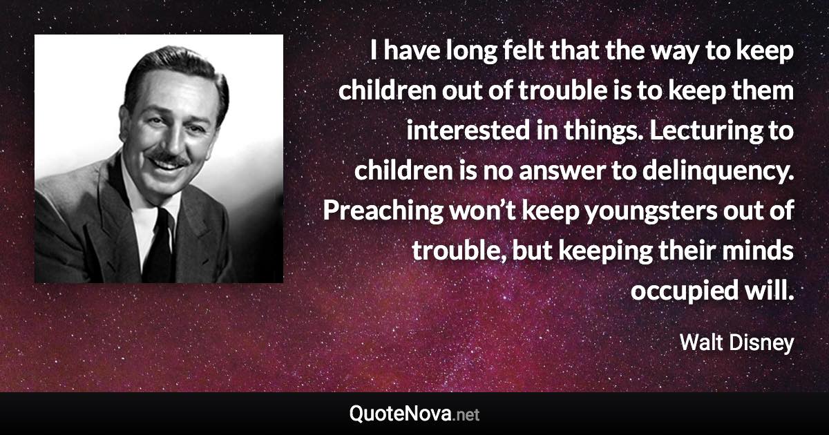 I have long felt that the way to keep children out of trouble is to keep them interested in things. Lecturing to children is no answer to delinquency. Preaching won’t keep youngsters out of trouble, but keeping their minds occupied will. - Walt Disney quote