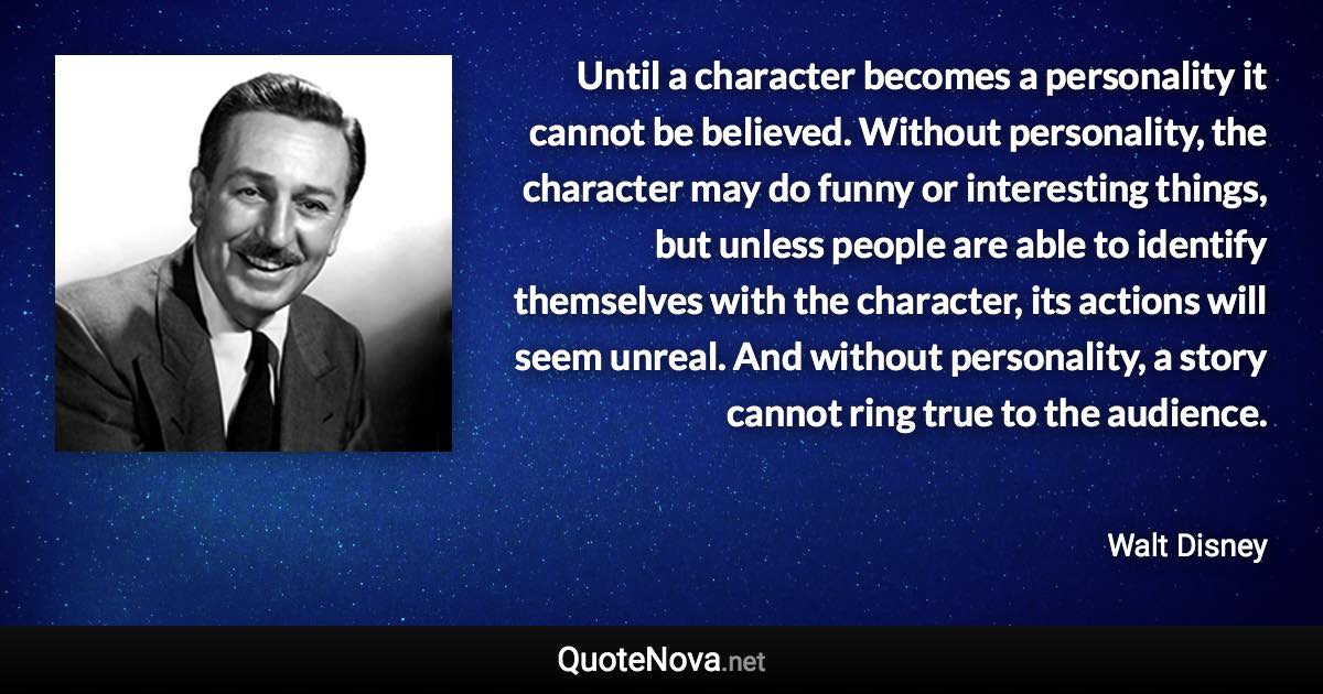 Until a character becomes a personality it cannot be believed. Without personality, the character may do funny or interesting things, but unless people are able to identify themselves with the character, its actions will seem unreal. And without personality, a story cannot ring true to the audience. - Walt Disney quote