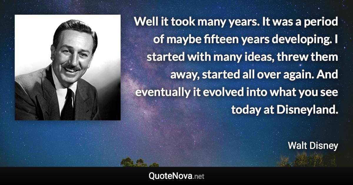 Well it took many years. It was a period of maybe fifteen years developing. I started with many ideas, threw them away, started all over again. And eventually it evolved into what you see today at Disneyland. - Walt Disney quote