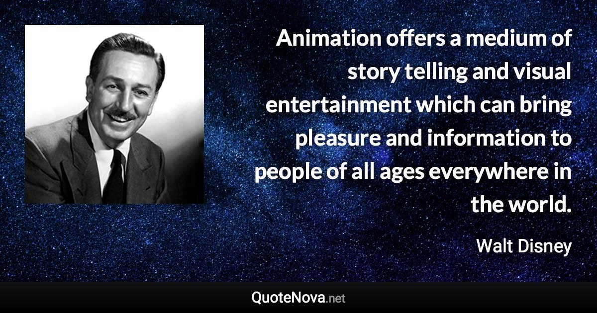 Animation offers a medium of story telling and visual entertainment which can bring pleasure and information to people of all ages everywhere in the world. - Walt Disney quote