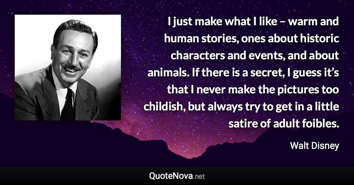 I just make what I like – warm and human stories, ones about historic characters and events, and about animals. If there is a secret, I guess it’s that I never make the pictures too childish, but always try to get in a little satire of adult foibles. - Walt Disney quote