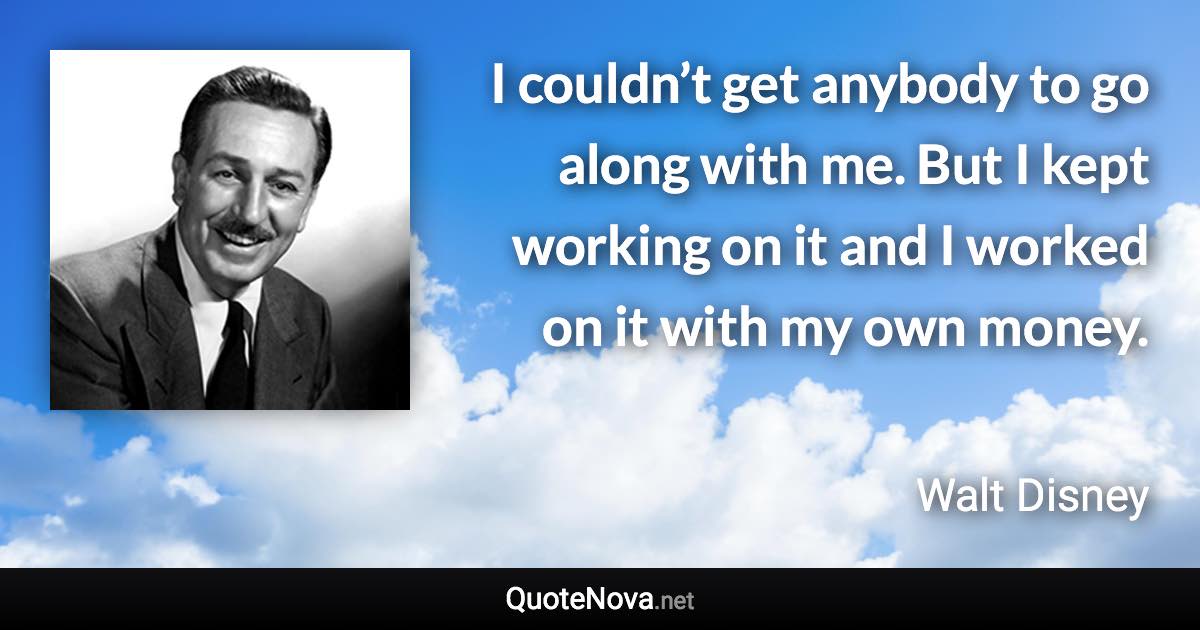 I couldn’t get anybody to go along with me. But I kept working on it and I worked on it with my own money. - Walt Disney quote