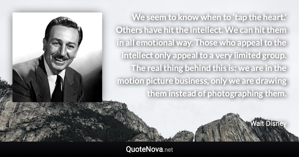 We seem to know when to ‘tap the heart.’ Others have hit the intellect. We can hit them in all emotional way. Those who appeal to the intellect only appeal to a very limited group. The real thing behind this is: we are in the motion picture business, only we are drawing them instead of photographing them. - Walt Disney quote