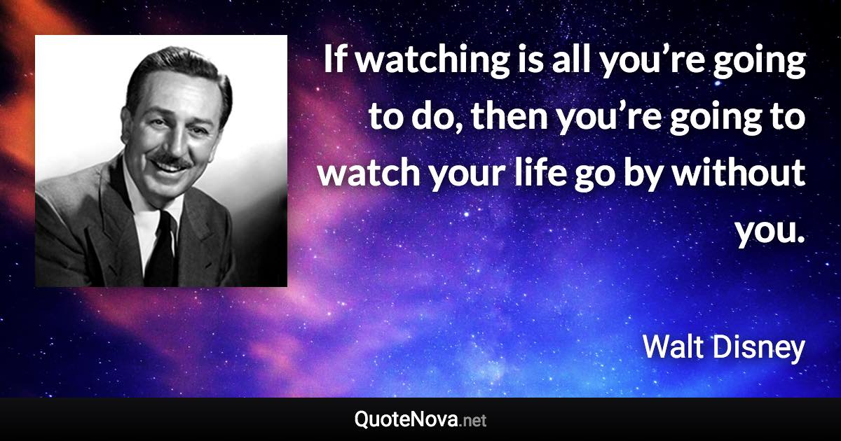 If watching is all you’re going to do, then you’re going to watch your life go by without you. - Walt Disney quote