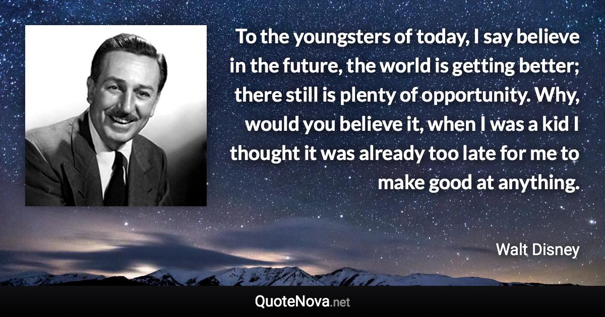 To the youngsters of today, I say believe in the future, the world is getting better; there still is plenty of opportunity. Why, would you believe it, when I was a kid I thought it was already too late for me to make good at anything. - Walt Disney quote