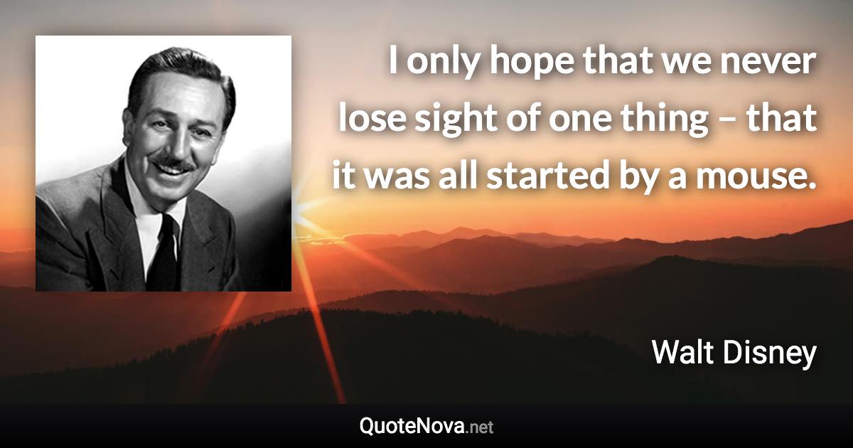 I only hope that we never lose sight of one thing – that it was all started by a mouse. - Walt Disney quote