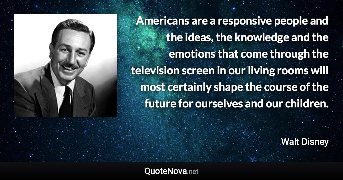 Americans are a responsive people and the ideas, the knowledge and the emotions that come through the television screen in our living rooms will most certainly shape the course of the future for ourselves and our children. - Walt Disney quote