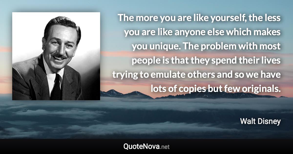 The more you are like yourself, the less you are like anyone else which makes you unique. The problem with most people is that they spend their lives trying to emulate others and so we have lots of copies but few originals. - Walt Disney quote