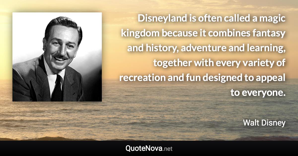 Disneyland is often called a magic kingdom because it combines fantasy and history, adventure and learning, together with every variety of recreation and fun designed to appeal to everyone. - Walt Disney quote