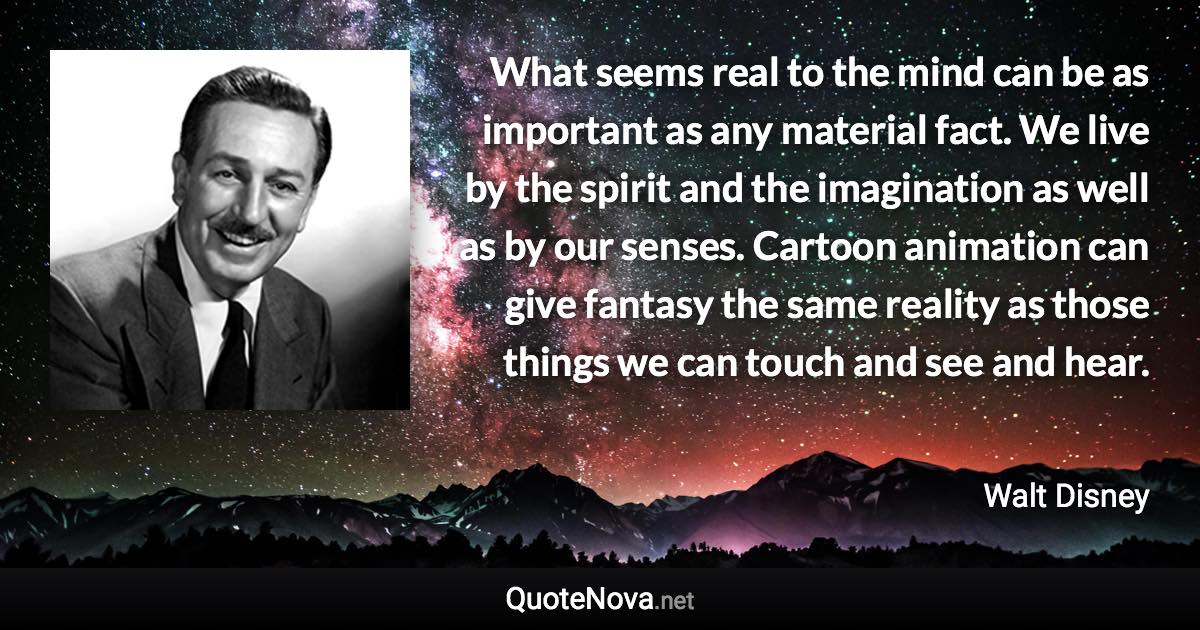 What seems real to the mind can be as important as any material fact. We live by the spirit and the imagination as well as by our senses. Cartoon animation can give fantasy the same reality as those things we can touch and see and hear. - Walt Disney quote