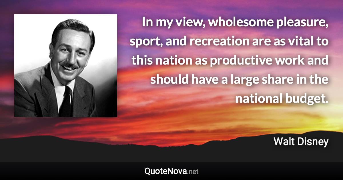 In my view, wholesome pleasure, sport, and recreation are as vital to this nation as productive work and should have a large share in the national budget. - Walt Disney quote