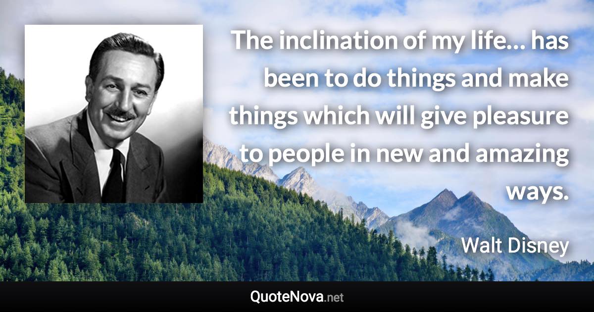 The inclination of my life… has been to do things and make things which will give pleasure to people in new and amazing ways. - Walt Disney quote