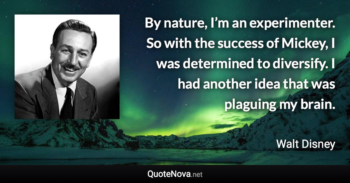 By nature, I’m an experimenter. So with the success of Mickey, I was determined to diversify. I had another idea that was plaguing my brain. - Walt Disney quote