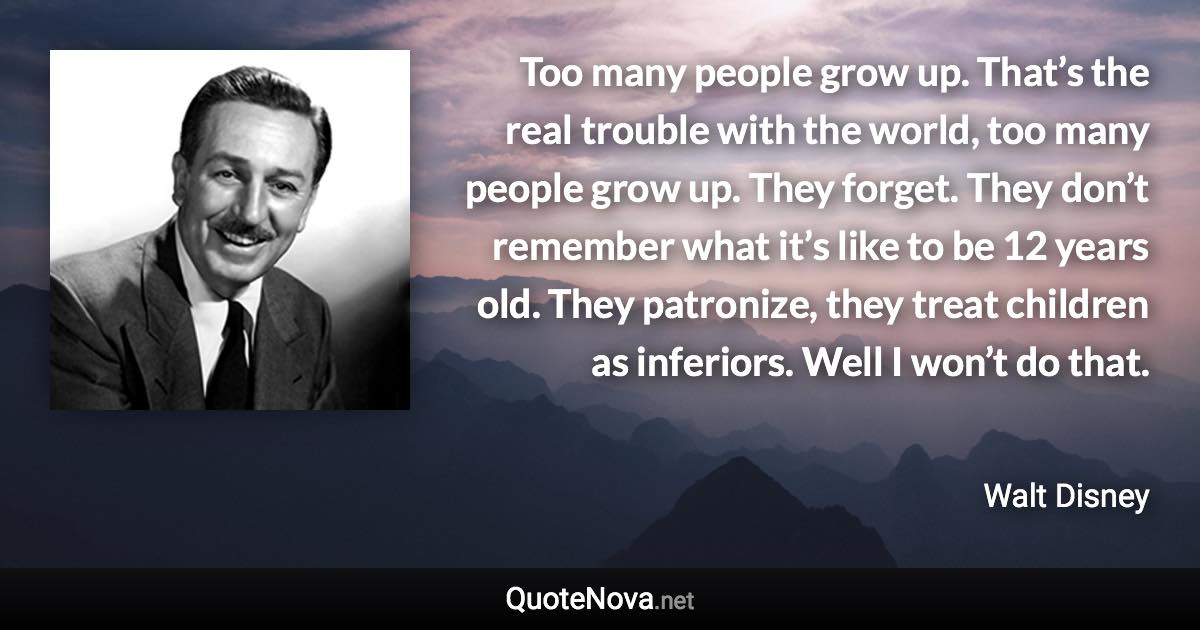 Too many people grow up. That’s the real trouble with the world, too many people grow up. They forget. They don’t remember what it’s like to be 12 years old. They patronize, they treat children as inferiors. Well I won’t do that. - Walt Disney quote