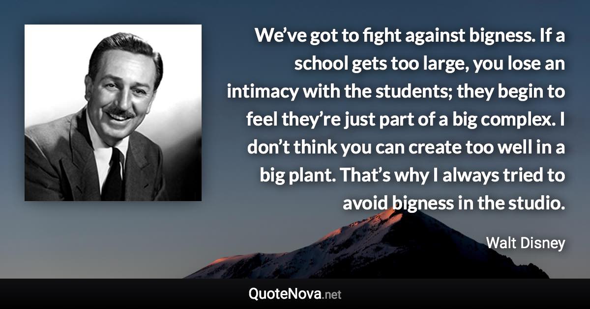 We’ve got to fight against bigness. If a school gets too large, you lose an intimacy with the students; they begin to feel they’re just part of a big complex. I don’t think you can create too well in a big plant. That’s why I always tried to avoid bigness in the studio. - Walt Disney quote