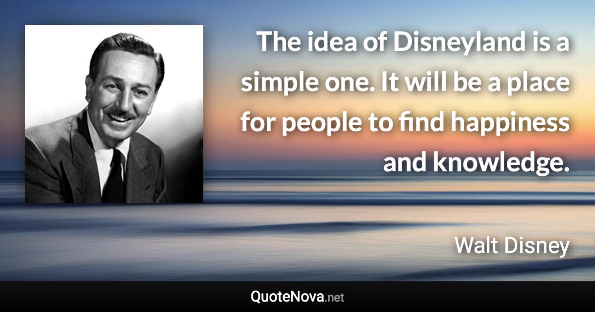 The idea of Disneyland is a simple one. It will be a place for people to find happiness and knowledge. - Walt Disney quote