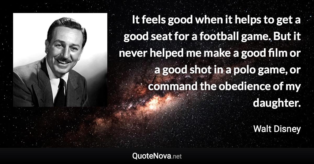 It feels good when it helps to get a good seat for a football game. But it never helped me make a good film or a good shot in a polo game, or command the obedience of my daughter. - Walt Disney quote