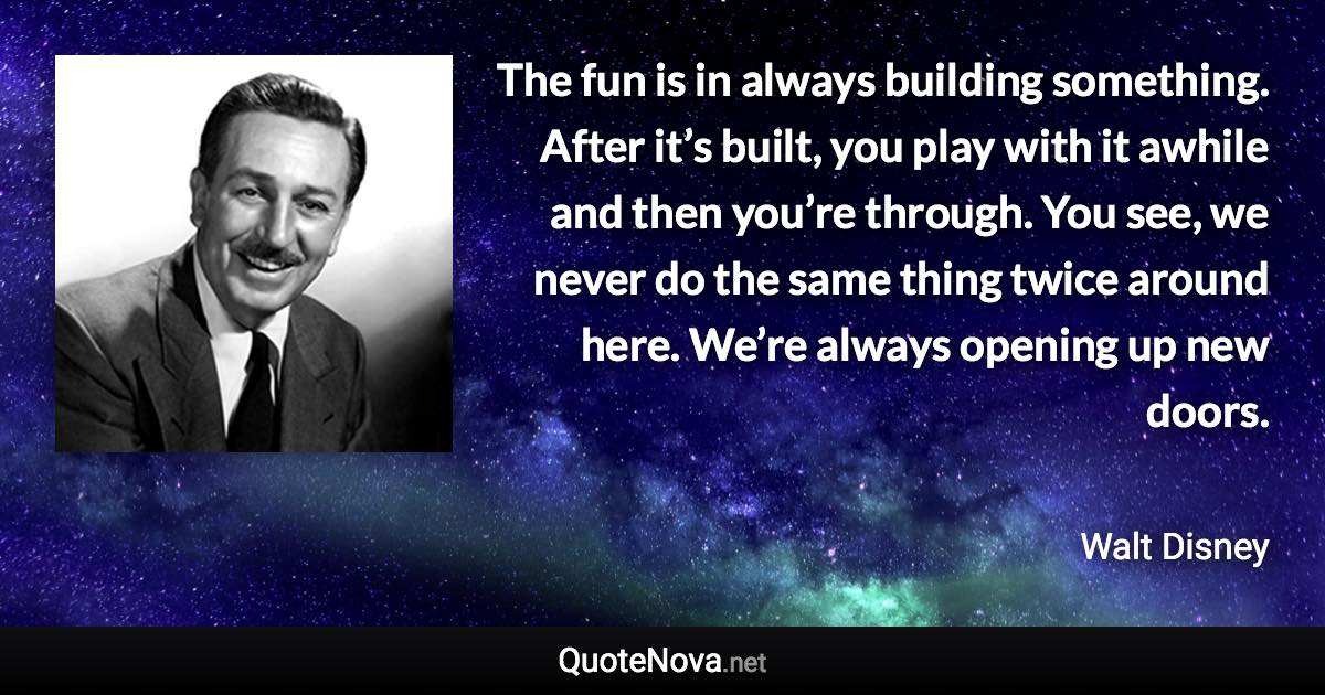 The fun is in always building something. After it’s built, you play with it awhile and then you’re through. You see, we never do the same thing twice around here. We’re always opening up new doors. - Walt Disney quote