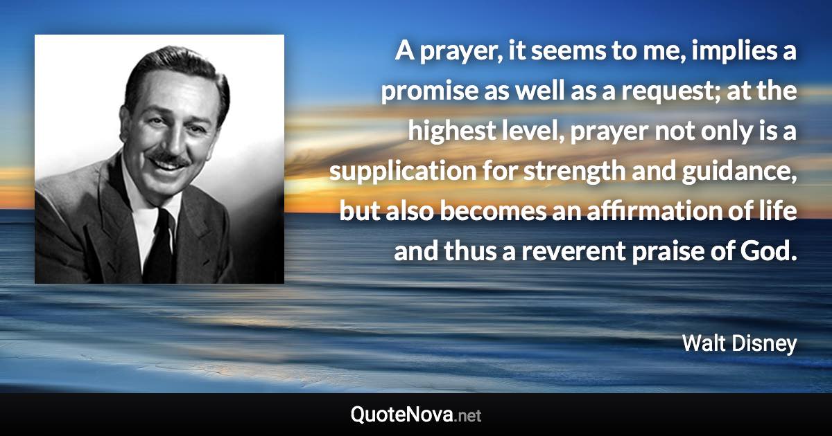 A prayer, it seems to me, implies a promise as well as a request; at the highest level, prayer not only is a supplication for strength and guidance, but also becomes an affirmation of life and thus a reverent praise of God. - Walt Disney quote