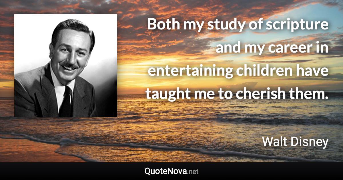 Both my study of scripture and my career in entertaining children have taught me to cherish them. - Walt Disney quote