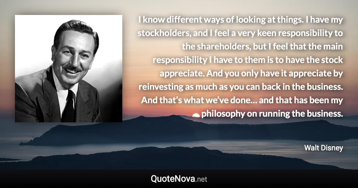 I know different ways of looking at things. I have my stockholders, and I feel a very keen responsibility to the shareholders, but I feel that the main responsibility I have to them is to have the stock appreciate. And you only have it appreciate by reinvesting as much as you can back in the business. And that’s what we’ve done… and that has been my philosophy on running the business. - Walt Disney quote