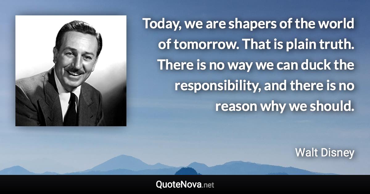 Today, we are shapers of the world of tomorrow. That is plain truth. There is no way we can duck the responsibility, and there is no reason why we should. - Walt Disney quote