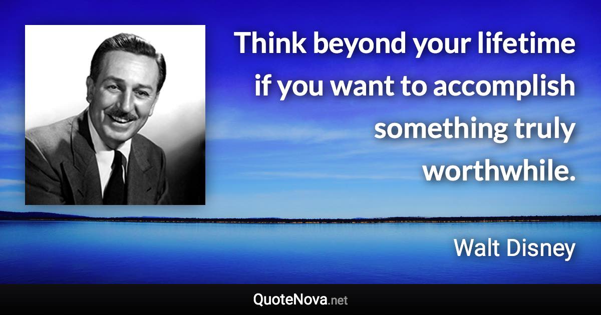 Think beyond your lifetime if you want to accomplish something truly worthwhile. - Walt Disney quote