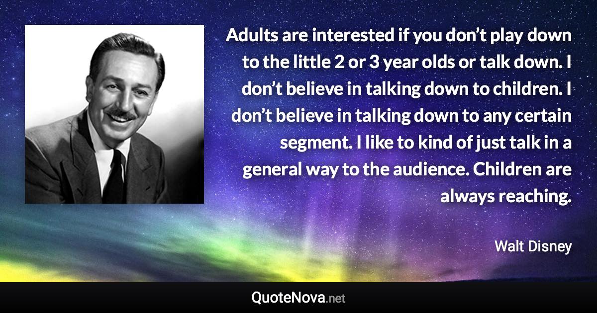Adults are interested if you don’t play down to the little 2 or 3 year olds or talk down. I don’t believe in talking down to children. I don’t believe in talking down to any certain segment. I like to kind of just talk in a general way to the audience. Children are always reaching. - Walt Disney quote
