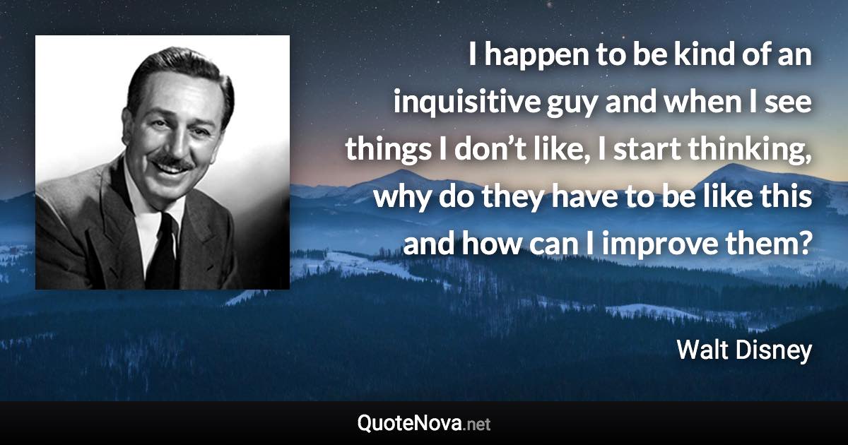 I happen to be kind of an inquisitive guy and when I see things I don’t like, I start thinking, why do they have to be like this and how can I improve them? - Walt Disney quote